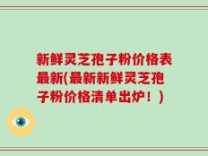 新鲜灵芝孢子粉价格表最新(最新新鲜灵芝孢子粉价格清单出炉！)