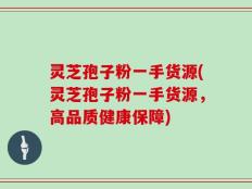 灵芝孢子粉一手货源(灵芝孢子粉一手货源，高品质健康保障)