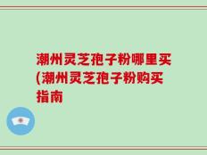 潮州灵芝孢子粉哪里买(潮州灵芝孢子粉购买指南
