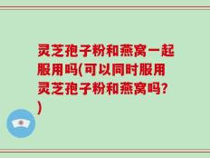 灵芝孢子粉和燕窝一起服用吗(可以同时服用灵芝孢子粉和燕窝吗？)