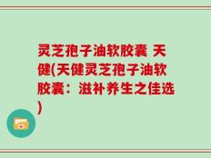 灵芝孢子油软胶囊 天健(天健灵芝孢子油软胶囊：滋补养生之佳选)