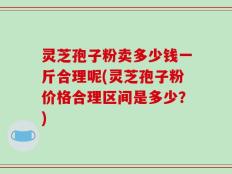 灵芝孢子粉卖多少钱一斤合理呢(灵芝孢子粉价格合理区间是多少？)