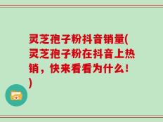 灵芝孢子粉抖音销量(灵芝孢子粉在抖音上热销，快来看看为什么！)