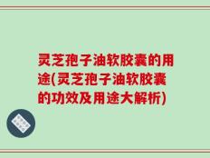 灵芝孢子油软胶囊的用途(灵芝孢子油软胶囊的功效及用途大解析)