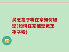 灵芝孢子粉在家如何破壁(如何在家破壁灵芝孢子粉)