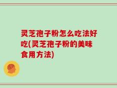 灵芝孢子粉怎么吃法好吃(灵芝孢子粉的美味食用方法)