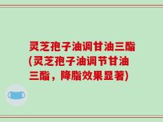 灵芝孢子油调甘油三酯(灵芝孢子油调节甘油三酯，降脂效果显著)