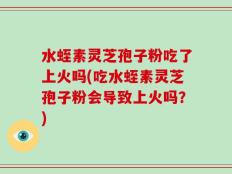 水蛭素灵芝孢子粉吃了上火吗(吃水蛭素灵芝孢子粉会导致上火吗？)