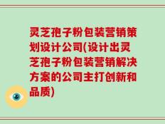 灵芝孢子粉包装营销策划设计公司(设计出灵芝孢子粉包装营销解决方案的公司主打创新和品质)