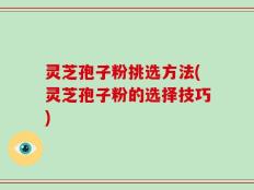 灵芝孢子粉挑选方法(灵芝孢子粉的选择技巧)