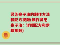 灵芝孢子油的制作方法和配方视频(制作灵芝孢子油：详细配方和步骤视频)
