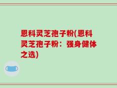 恩科灵芝孢子粉(恩科灵芝孢子粉：强身健体之选)