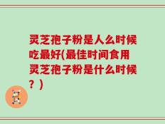 灵芝孢子粉是人么时候吃最好(最佳时间食用灵芝孢子粉是什么时候？)