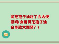 灵芝孢子油吃了会大便紧吗(食用灵芝孢子油会导致大便紧？)