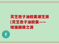 灵芝孢子油胶囊潮芝源(灵芝孢子油胶囊——增强健康之源
