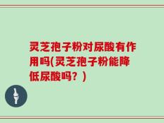 灵芝孢子粉对尿酸有作用吗(灵芝孢子粉能降低尿酸吗？)