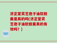 济正堂灵芝孢子油软胶囊是真的吗(济正堂灵芝孢子油软胶囊真的有效吗？)