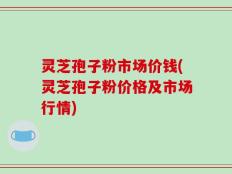 灵芝孢子粉市场价钱(灵芝孢子粉价格及市场行情)