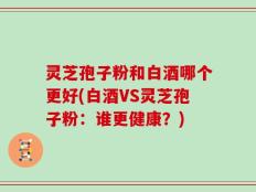 灵芝孢子粉和白酒哪个更好(白酒VS灵芝孢子粉：谁更健康？)