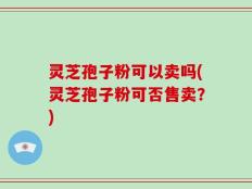 灵芝孢子粉可以卖吗(灵芝孢子粉可否售卖？)