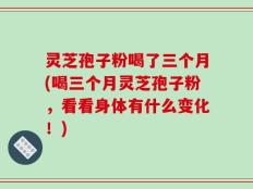 灵芝孢子粉喝了三个月(喝三个月灵芝孢子粉，看看身体有什么变化！)