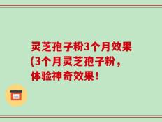 灵芝孢子粉3个月效果(3个月灵芝孢子粉，体验神奇效果！