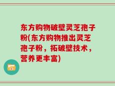东方购物破壁灵芝孢子粉(东方购物推出灵芝孢子粉，拓破壁技术，营养更丰富)