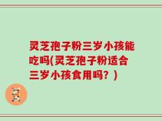 灵芝孢子粉三岁小孩能吃吗(灵芝孢子粉适合三岁小孩食用吗？)