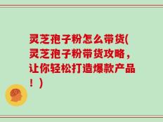 灵芝孢子粉怎么带货(灵芝孢子粉带货攻略，让你轻松打造爆款产品！)