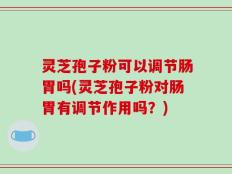 灵芝孢子粉可以调节肠胃吗(灵芝孢子粉对肠胃有调节作用吗？)