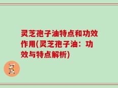 灵芝孢子油特点和功效作用(灵芝孢子油：功效与特点解析)