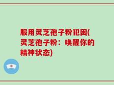 服用灵芝孢子粉犯困(灵芝孢子粉：唤醒你的精神状态)