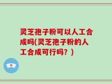 灵芝孢子粉可以人工合成吗(灵芝孢子粉的人工合成可行吗？)