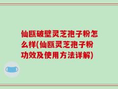 仙瓯破壁灵芝孢子粉怎么样(仙瓯灵芝孢子粉功效及使用方法详解)