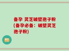 备孕 灵芝破壁孢子粉(备孕必备：破壁灵芝孢子粉)