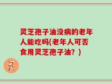 灵芝孢子油没病的老年人能吃吗(老年人可否食用灵芝孢子油？)