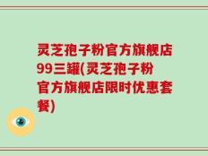 灵芝孢子粉官方旗舰店99三罐(灵芝孢子粉官方旗舰店限时优惠套餐)