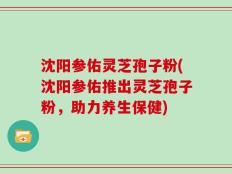 沈阳参佑灵芝孢子粉(沈阳参佑推出灵芝孢子粉，助力养生保健)