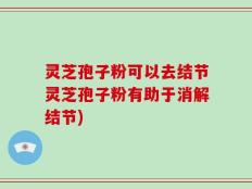 灵芝孢子粉可以去结节灵芝孢子粉有助于消解结节)