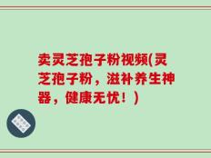 卖灵芝孢子粉视频(灵芝孢子粉，滋补养生神器，健康无忧！)