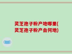 灵芝孢子粉产地哪里(灵芝孢子粉产自何地)