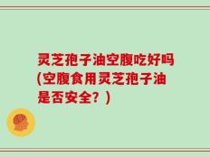 灵芝孢子油空腹吃好吗(空腹食用灵芝孢子油是否安全？)