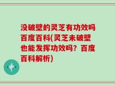 没破壁的灵芝有功效吗百度百科(灵芝未破壁也能发挥功效吗？百度百科解析)