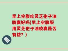 早上空腹吃灵芝孢子油胶囊好吗(早上空腹服用灵芝孢子油胶囊是否有益？)