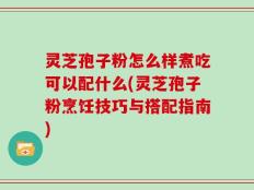 灵芝孢子粉怎么样煮吃可以配什么(灵芝孢子粉烹饪技巧与搭配指南)