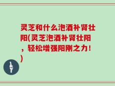 灵芝和什么泡酒补肾壮阳(灵芝泡酒补肾壮阳，轻松增强阳刚之力！)