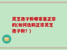 灵芝孢子粉哪家是正宗的(如何选购正宗灵芝孢子粉？)