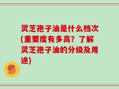 灵芝孢子油是什么档次(重要度有多高？了解灵芝孢子油的分级及用途)