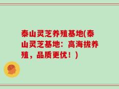 泰山灵芝养殖基地(泰山灵芝基地：高海拔养殖，品质更优！)