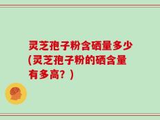 灵芝孢子粉含硒量多少(灵芝孢子粉的硒含量有多高？)